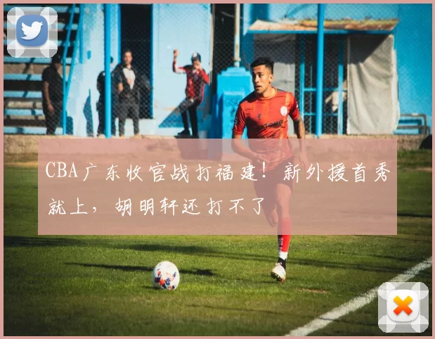 CBA广东收官战打福建！新外援首秀就上，胡明轩还打不了