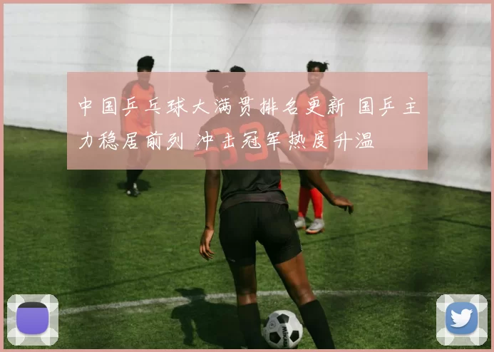 中国乒乓球大满贯排名更新 国乒主力稳居前列 冲击冠军热度升温