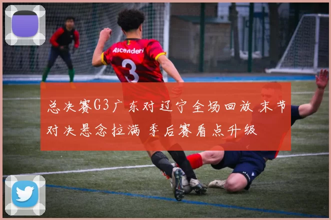 总决赛G3广东对辽宁全场回放 末节对决悬念拉满 季后赛看点升级