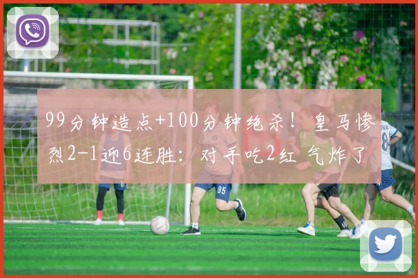 99分钟造点+100分钟绝杀!皇马惨烈2-1迎6连胜:对手吃2红 气炸了