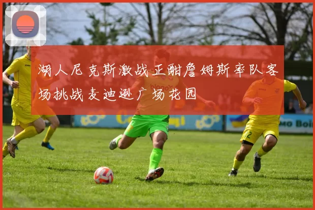 湖人尼克斯激战正酣詹姆斯率队客场挑战麦迪逊广场花园