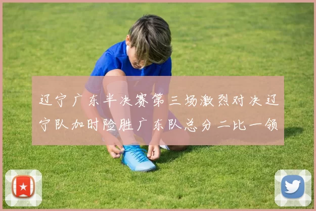 辽宁广东半决赛第三场激烈对决辽宁队加时险胜广东队总分二比一领先