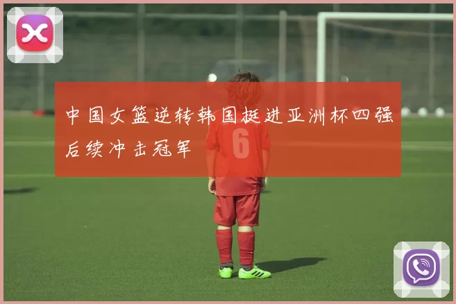 中国女篮逆转韩国挺进亚洲杯四强后续冲击冠军