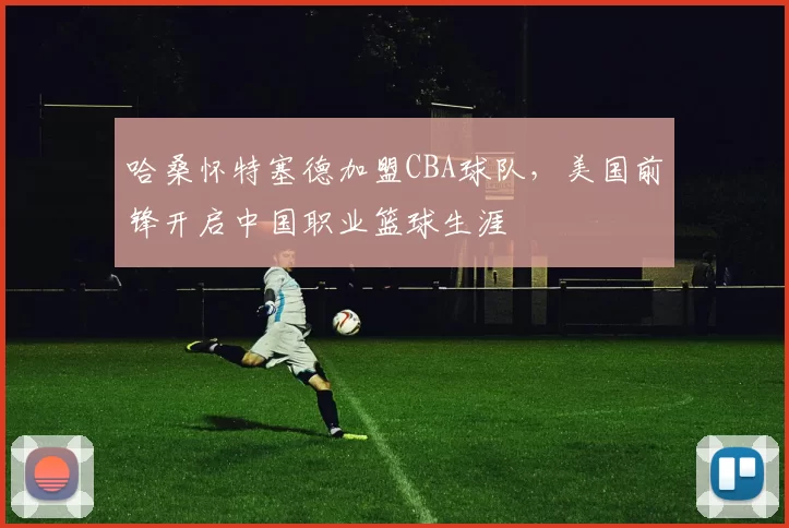 哈桑怀特塞德加盟CBA球队,美国前锋开启中国职业篮球生涯