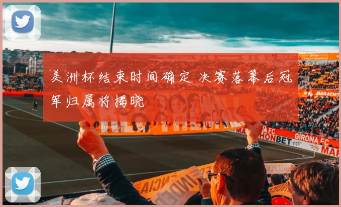 美洲杯结束时间确定 决赛落幕后冠军归属将揭晓