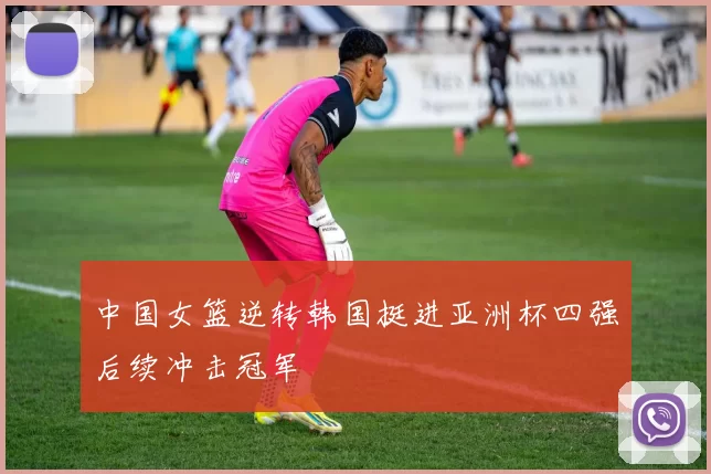 中国女篮逆转韩国挺进亚洲杯四强后续冲击冠军