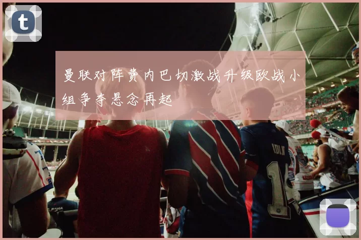 曼联对阵费内巴切激战升级欧战小组争夺悬念再起