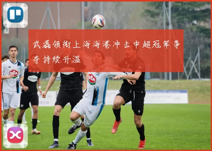 武磊领衔上海海港冲击中超冠军争夺持续升温