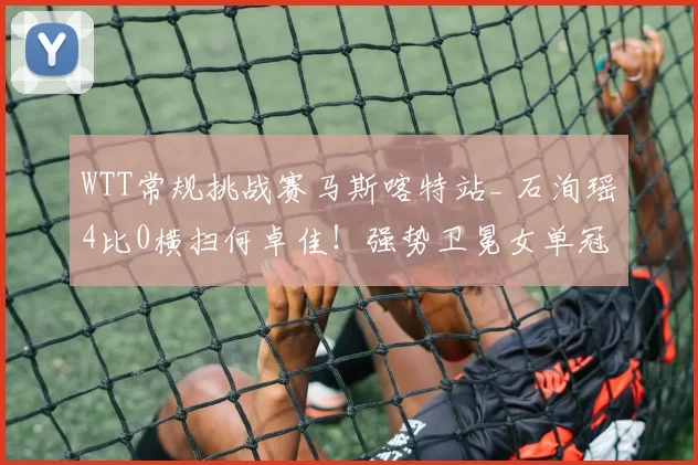 WTT常规挑战赛马斯喀特站_ 石洵瑶4比0横扫何卓佳！强势卫冕女单冠军
