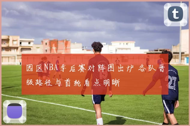 园区NBA季后赛对阵图出炉 各队晋级路径与首轮看点明晰