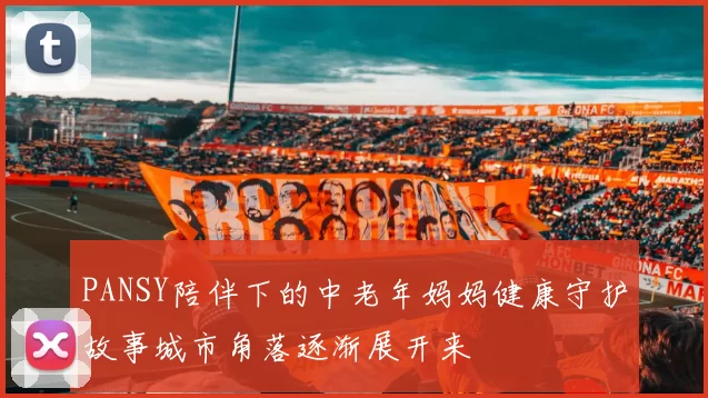 PANSY陪伴下的中老年妈妈健康守护故事城市角落逐渐展开来