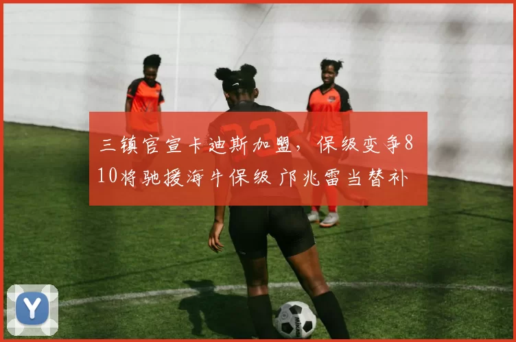 三镇官宣卡迪斯加盟，保级变争8 10将驰援海牛保级 邝兆雷当替补