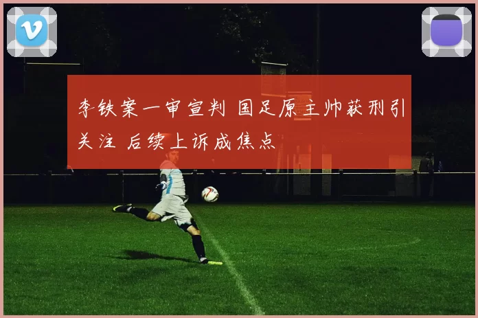 李铁案一审宣判 国足原主帅获刑引关注 后续上诉成焦点