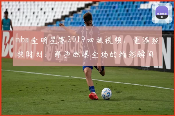 nba全明星赛2019回放视频，重温经典时刻，那些燃爆全场的精彩瞬间！