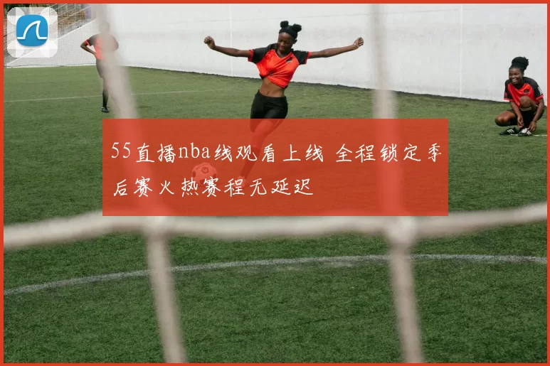 55直播nba线观看上线 全程锁定季后赛火热赛程无延迟