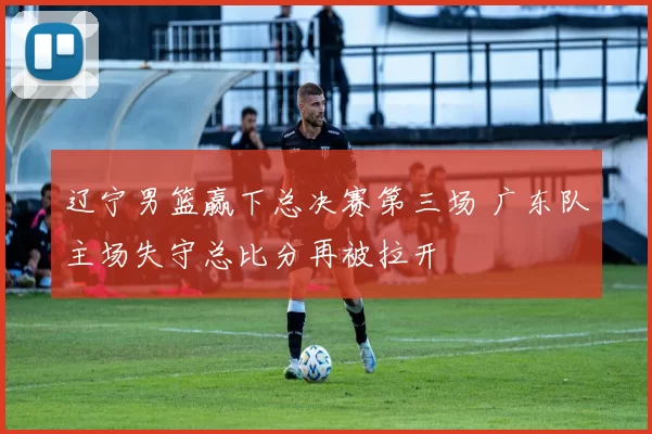 辽宁男篮赢下总决赛第三场 广东队主场失守总比分再被拉开