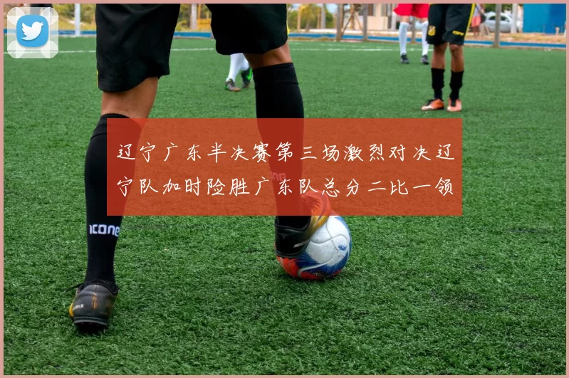 辽宁广东半决赛第三场激烈对决辽宁队加时险胜广东队总分二比一领先