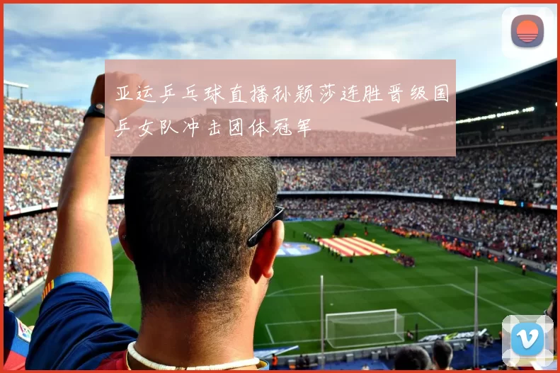 亚运乒乓球直播孙颖莎连胜晋级国乒女队冲击团体冠军