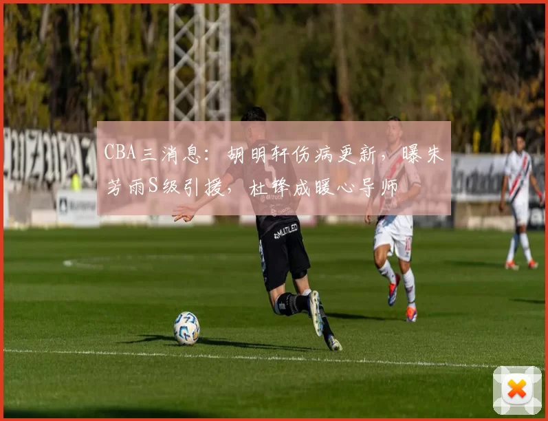 CBA三消息:胡明轩伤病更新,曝朱芳雨S级引援,杜锋成暖心导师
