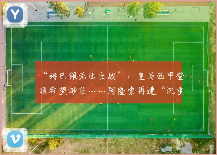 “姆巴佩无法出战”，皇马西甲登顶希望渺茫……阿隆索再遭“沉重打击”_比赛_教练_马德里竞技