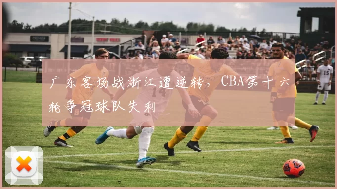 广东客场战浙江遭逆转，CBA第十六轮争冠球队失利