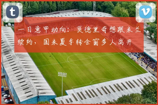 一日意甲动向：莫德里奇想跟米兰续约，国米夏季转会窗多人离开