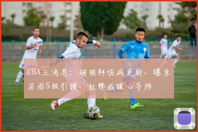 CBA三消息:胡明轩伤病更新,曝朱芳雨S级引援,杜锋成暖心导师