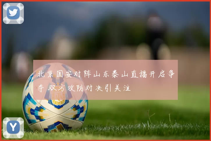 北京国安对阵山东泰山直播开启争夺 双方攻防对决引关注