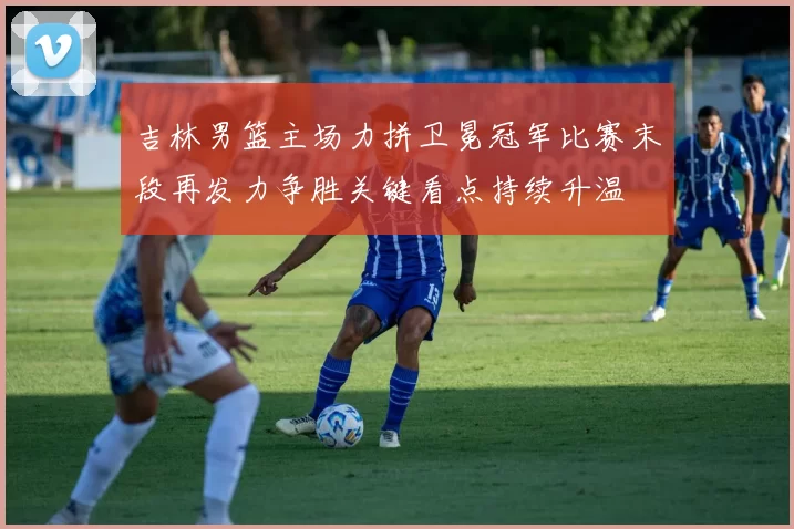 吉林男篮主场力拼卫冕冠军比赛末段再发力争胜关键看点持续升温