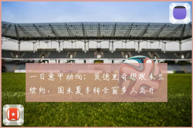 一日意甲动向：莫德里奇想跟米兰续约，国米夏季转会窗多人离开