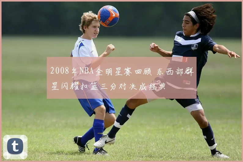 2008年NBA全明星赛回顾 东西部群星闪耀扣篮三分对决成经典