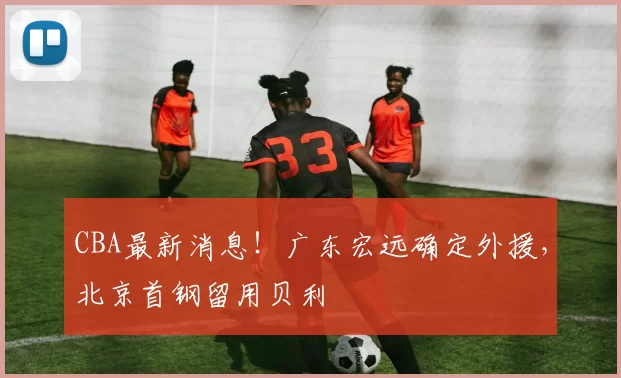CBA最新消息！广东宏远确定外援，北京首钢留用贝利