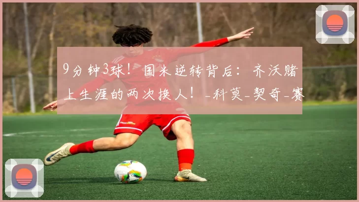 9分钟3球！国米逆转背后：齐沃赌上生涯的两次换人！_科莫_契奇_赛季