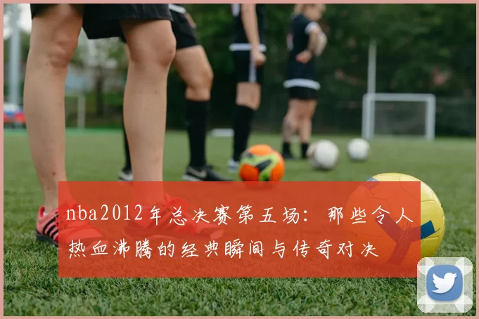 nba2012年总决赛第五场：那些令人热血沸腾的经典瞬间与传奇对决
