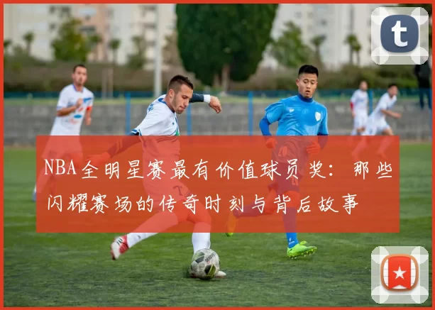 NBA全明星赛最有价值球员奖：那些闪耀赛场的传奇时刻与背后故事