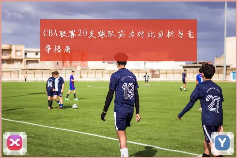 CBA联赛20支球队实力对比分析与竞争格局