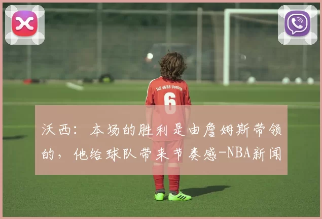 沃西：本场的胜利是由詹姆斯带领的，他给球队带来节奏感-NBA新闻