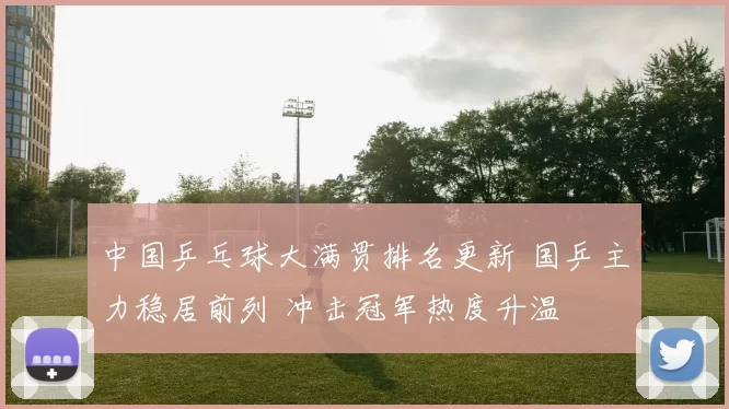 中国乒乓球大满贯排名更新 国乒主力稳居前列 冲击冠军热度升温