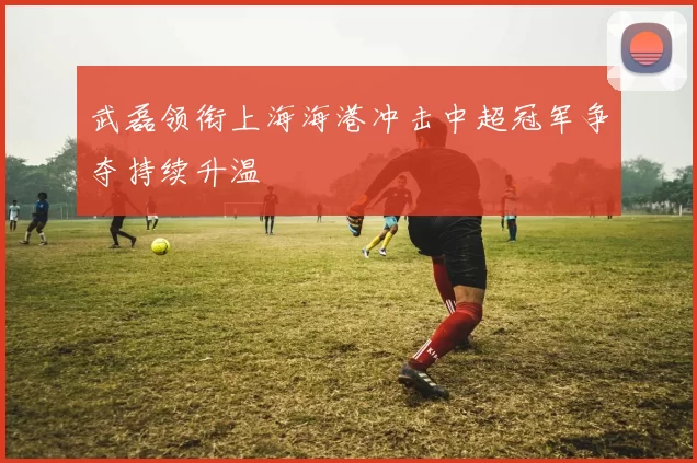 武磊领衔上海海港冲击中超冠军争夺持续升温