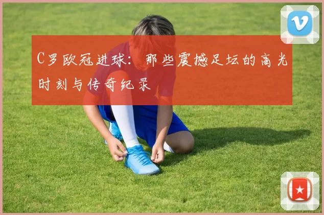 C罗欧冠进球：那些震撼足坛的高光时刻与传奇纪录