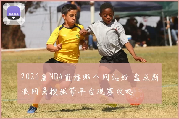 2026看NBA直播哪个网站好 盘点新浪网易搜狐等平台观赛攻略