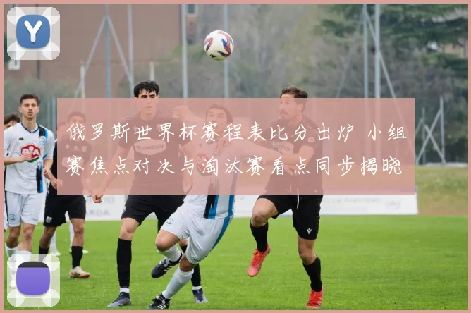 俄罗斯世界杯赛程表比分出炉 小组赛焦点对决与淘汰赛看点同步揭晓