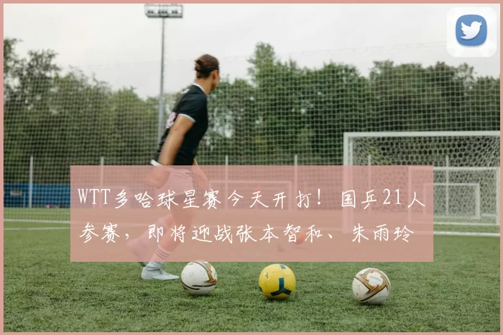 WTT多哈球星赛今天开打！国乒21人参赛，即将迎战张本智和、朱雨玲