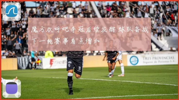 魔方欢呼吧夺冠后续发酵 球队备战下一轮赛事看点增加