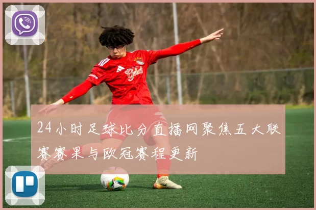24小时足球比分直播网聚焦五大联赛赛果与欧冠赛程更新